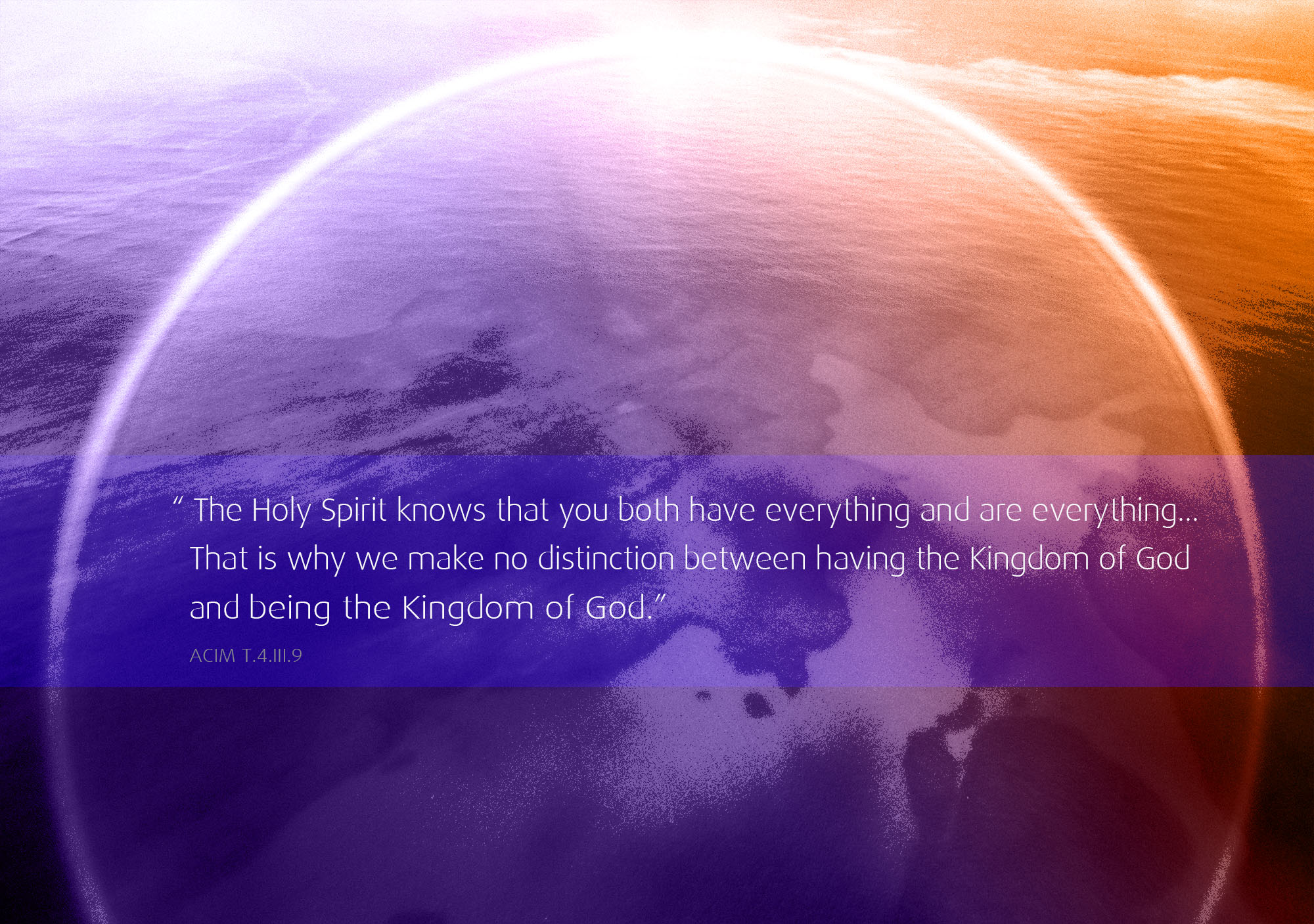 God has given you everything. This one fact means the ego does not exist, and this makes it profoundly afraid... The Holy Spirit knows that you both have everything and are everything... That is why we make no distinction between having the Kingdom of God and being the Kingdom of God. ACIM