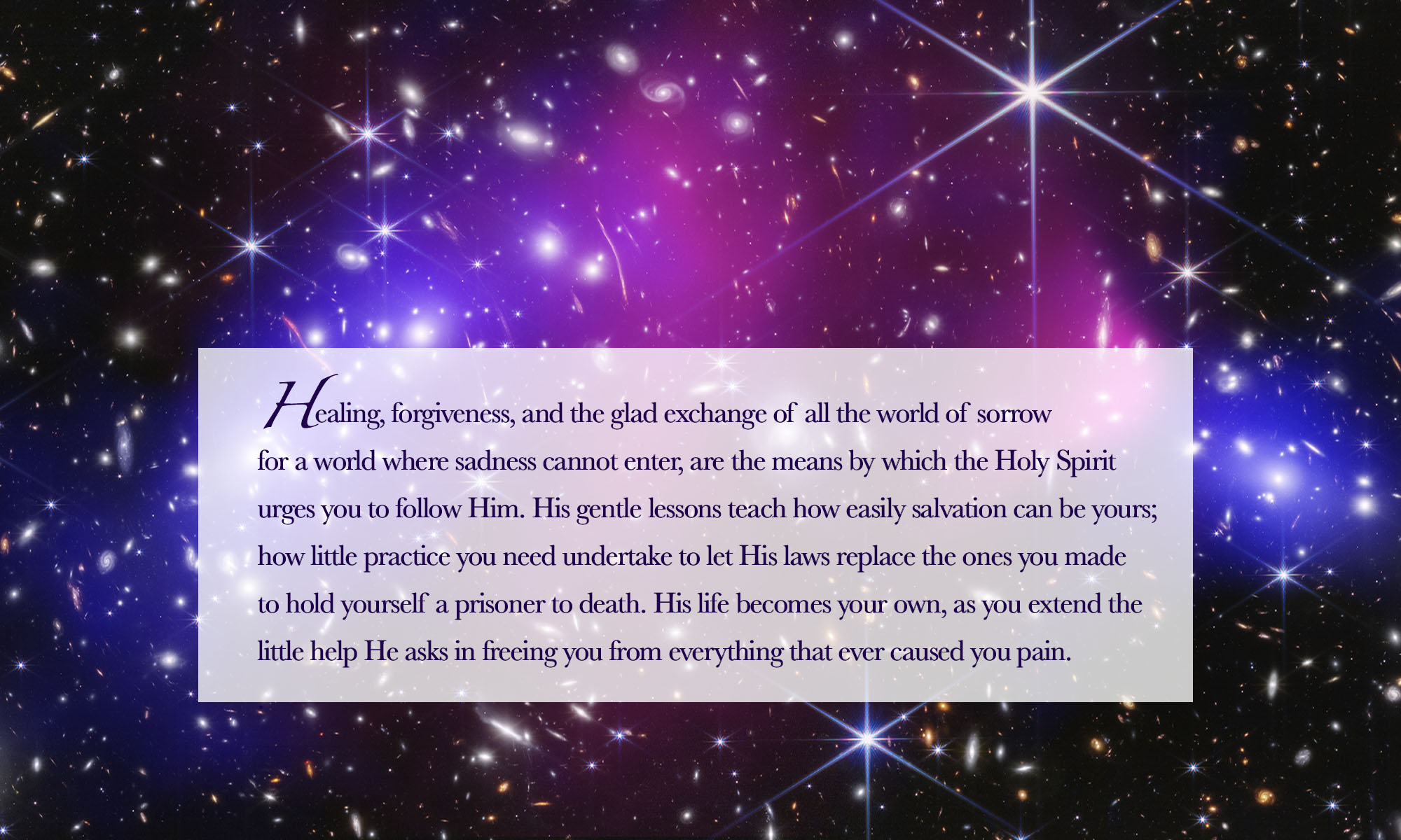 Healing, forgiveness, and the glad exchange of all the world of sorrow for a world where sadness cannot enter, are the means by which the Holy Spirit urges you to follow Him. His gentle lessons teach how easily salvation can be yours; how little practice you need undertake to let His laws replace the ones you made to hold yourself a prisoner to death. His life becomes your own, as you extend the little help He asks in freeing you from everything that ever caused you pain.