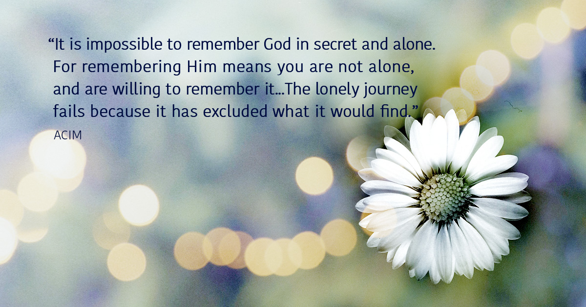It is impossible to remember God in secret and alone. For remembering Him means you are not alone, and are willing to remember it... The lonely journey fails because it has excluded what it would find. ACIM