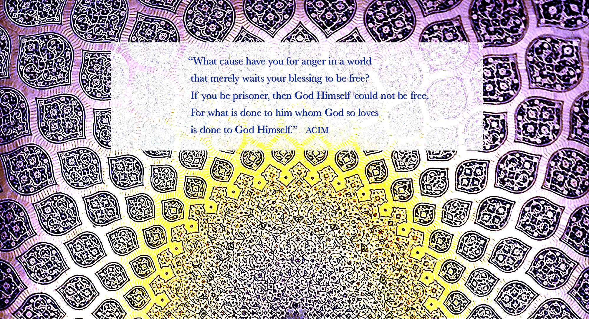 What cause have you for anger in a world that merely waits your blessing to be free? If you be prisoner, then God Himself could not be free. For what is done to him whom God so loves is done to God Himself. ACIM